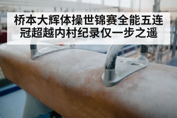 桥本大辉体操世锦赛全能五连冠超越内村纪录仅一步之遥