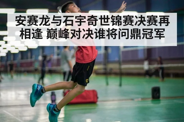 安赛龙与石宇奇世锦赛决赛再相逢 巅峰对决谁将问鼎冠军